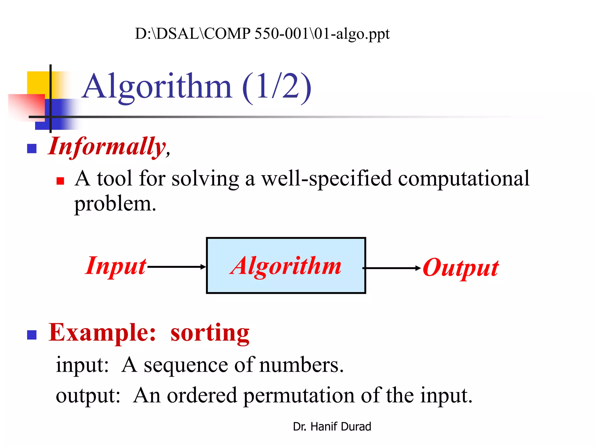 Algorithm (1/2)
 Informally,
 A tool for solving a well-specified computational
problem.
 Example: sorting
input: A sequence of numbers.
output: An ordered permutation of the input.
AlgorithmInput Output
D:DSALCOMP 550-00101-algo.ppt
Dr. Hanif Durad
 