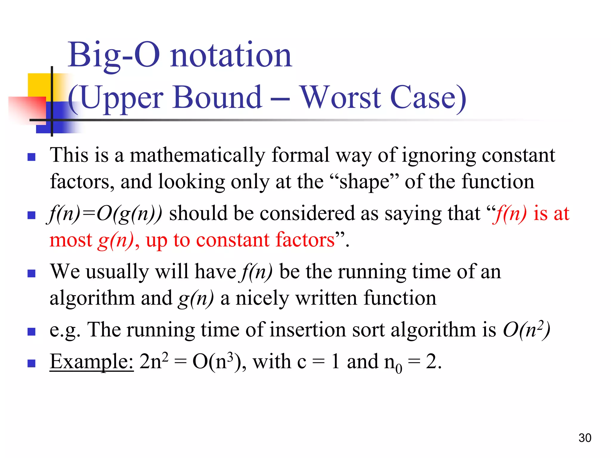 30
Big-O notation
(Upper Bound – Worst Case)
 This is a mathematically formal way of ignoring constant
factors, and looking only at the “shape” of the function
 f(n)=O(g(n)) should be considered as saying that “f(n) is at
most g(n), up to constant factors”.
 We usually will have f(n) be the running time of an
algorithm and g(n) a nicely written function
 e.g. The running time of insertion sort algorithm is O(n2)
 Example: 2n2 = O(n3), with c = 1 and n0 = 2.
 