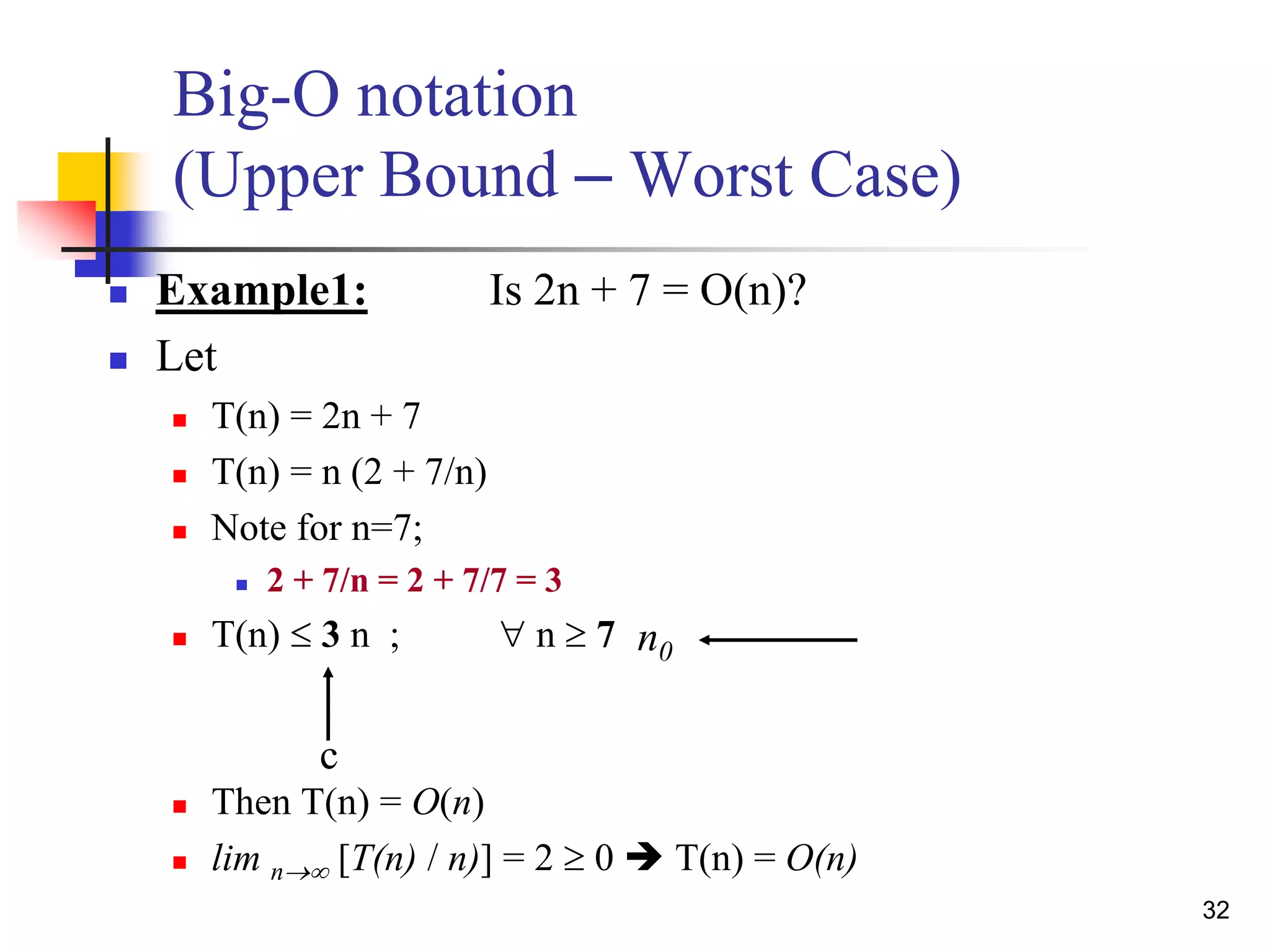 32
 Example1: Is 2n + 7 = O(n)?
 Let
 T(n) = 2n + 7
 T(n) = n (2 + 7/n)
 Note for n=7;
 2 + 7/n = 2 + 7/7 = 3
 T(n)  3 n ;  n  7
 Then T(n) = O(n)
 lim n [T(n) / n)] = 2  0  T(n) = O(n)
Big-O notation
(Upper Bound – Worst Case)
c
n0
 