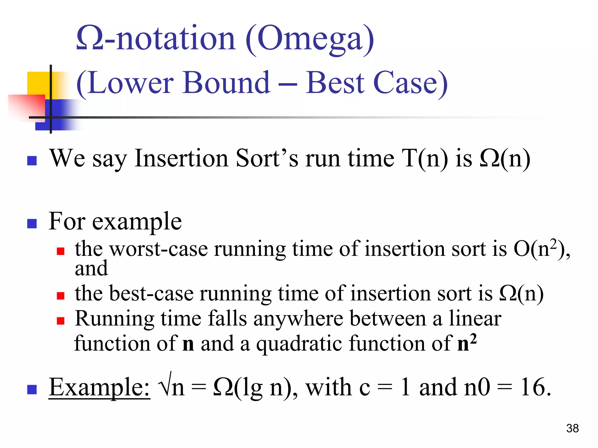 38
W-notation (Omega)
(Lower Bound – Best Case)
 We say Insertion Sort’s run time T(n) is W(n)
 For example
 the worst-case running time of insertion sort is O(n2),
and
 the best-case running time of insertion sort is W(n)
 Running time falls anywhere between a linear
function of n and a quadratic function of n2
 Example: √n = W(lg n), with c = 1 and n0 = 16.
 