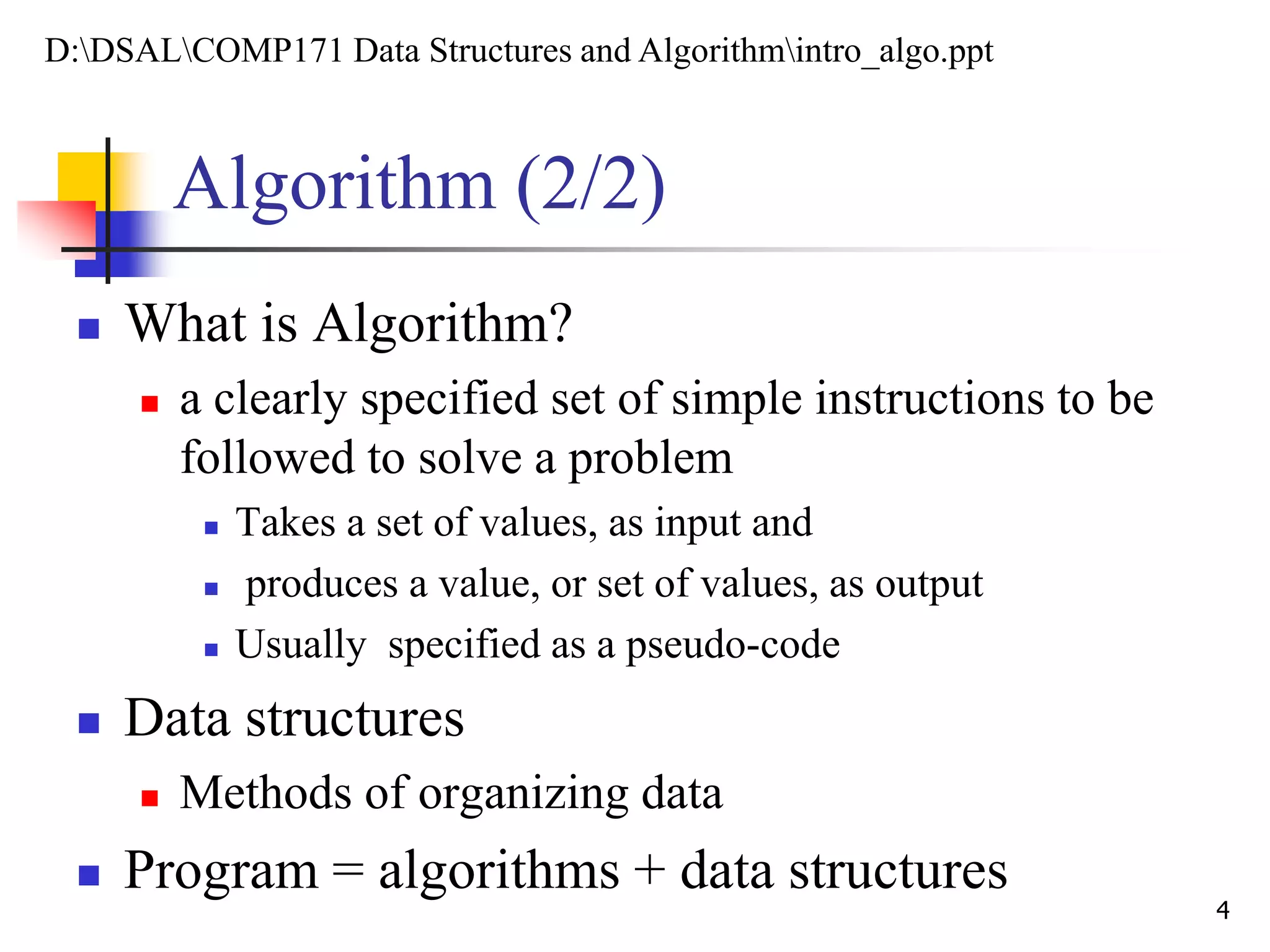 Algorithm (2/2)
 What is Algorithm?
 a clearly specified set of simple instructions to be
followed to solve a problem
 Takes a set of values, as input and
 produces a value, or set of values, as output
 Usually specified as a pseudo-code
 Data structures
 Methods of organizing data
 Program = algorithms + data structures
4
D:DSALCOMP171 Data Structures and Algorithmintro_algo.ppt
 