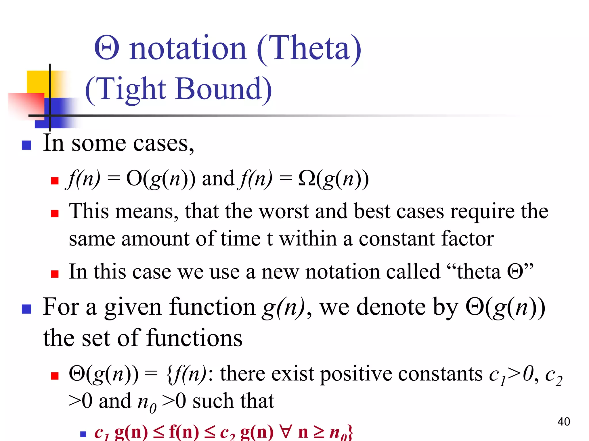 40
Q notation (Theta)
(Tight Bound)
 In some cases,
 f(n) = O(g(n)) and f(n) = W(g(n))
 This means, that the worst and best cases require the
same amount of time t within a constant factor
 In this case we use a new notation called “theta Q”
 For a given function g(n), we denote by Q(g(n))
the set of functions
 Q(g(n)) = {f(n): there exist positive constants c1>0, c2
>0 and n0 >0 such that
 c g(n)  f(n)  c g(n)  n  n }
 