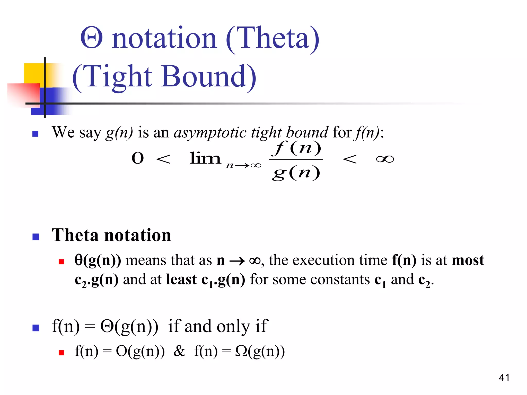 41
Q notation (Theta)
(Tight Bound)
 We say g(n) is an asymptotic tight bound for f(n):
 Theta notation
 (g(n)) means that as n  , the execution time f(n) is at most
c2.g(n) and at least c1.g(n) for some constants c1 and c2.
 f(n) = Q(g(n)) if and only if
 f(n) = O(g(n)) & f(n) = W(g(n))
 
)(
)(
lim0
ng
nf
n
 