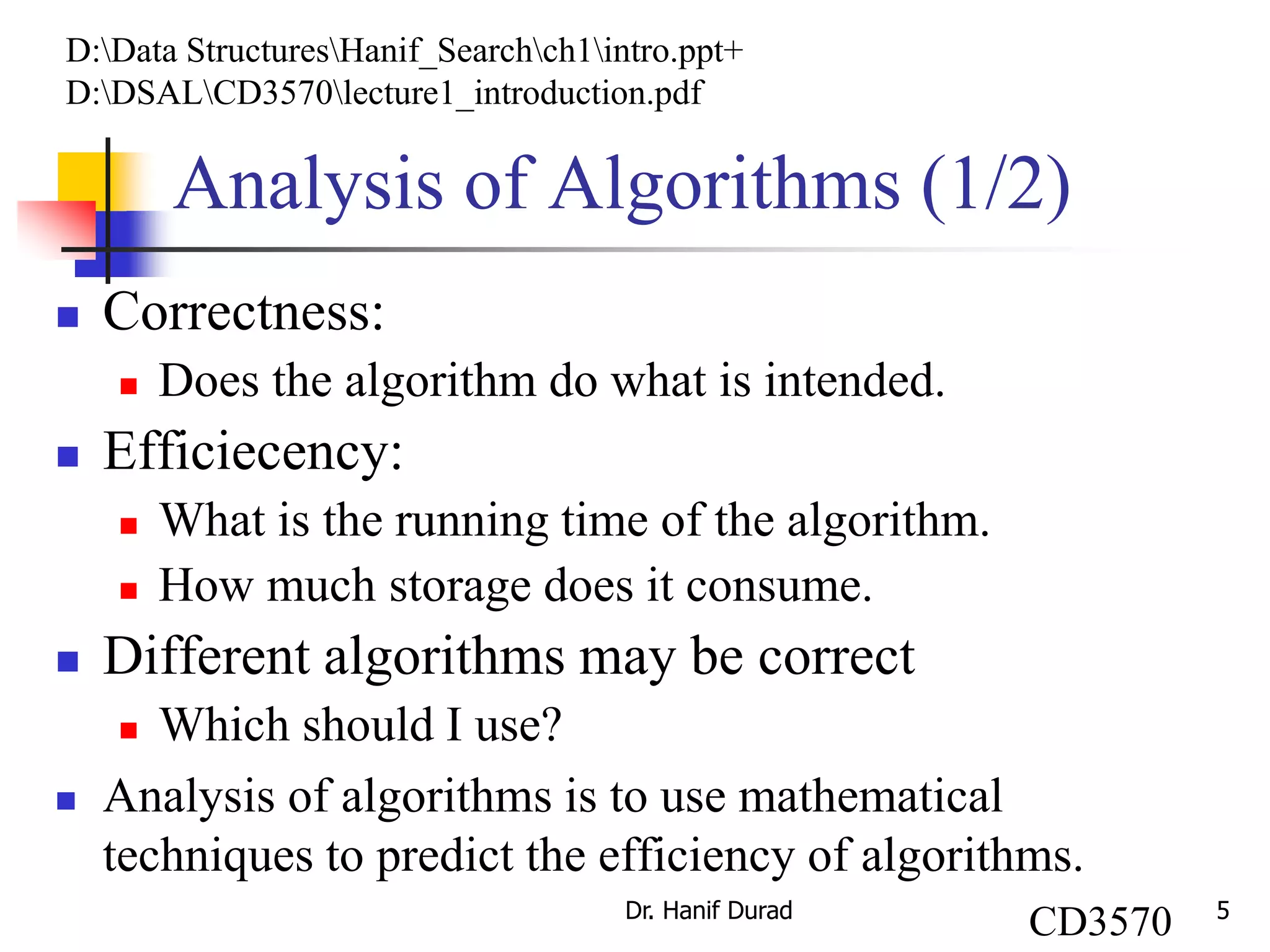 5
Analysis of Algorithms (1/2)
 Correctness:
 Does the algorithm do what is intended.
 Efficiecency:
 What is the running time of the algorithm.
 How much storage does it consume.
 Different algorithms may be correct
 Which should I use?
 Analysis of algorithms is to use mathematical
techniques to predict the efficiency of algorithms.
Dr. Hanif Durad
D:Data StructuresHanif_Searchch1intro.ppt+
D:DSALCD3570lecture1_introduction.pdf
CD3570
 