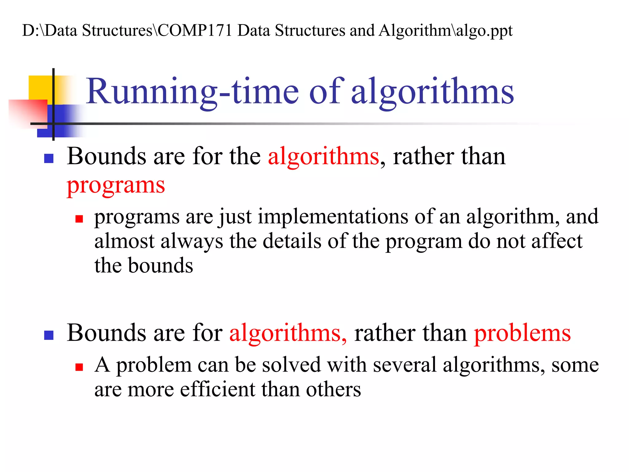 Running-time of algorithms
 Bounds are for the algorithms, rather than
programs
 programs are just implementations of an algorithm, and
almost always the details of the program do not affect
the bounds
 Bounds are for algorithms, rather than problems
 A problem can be solved with several algorithms, some
are more efficient than others
D:Data StructuresCOMP171 Data Structures and Algorithmalgo.ppt
 