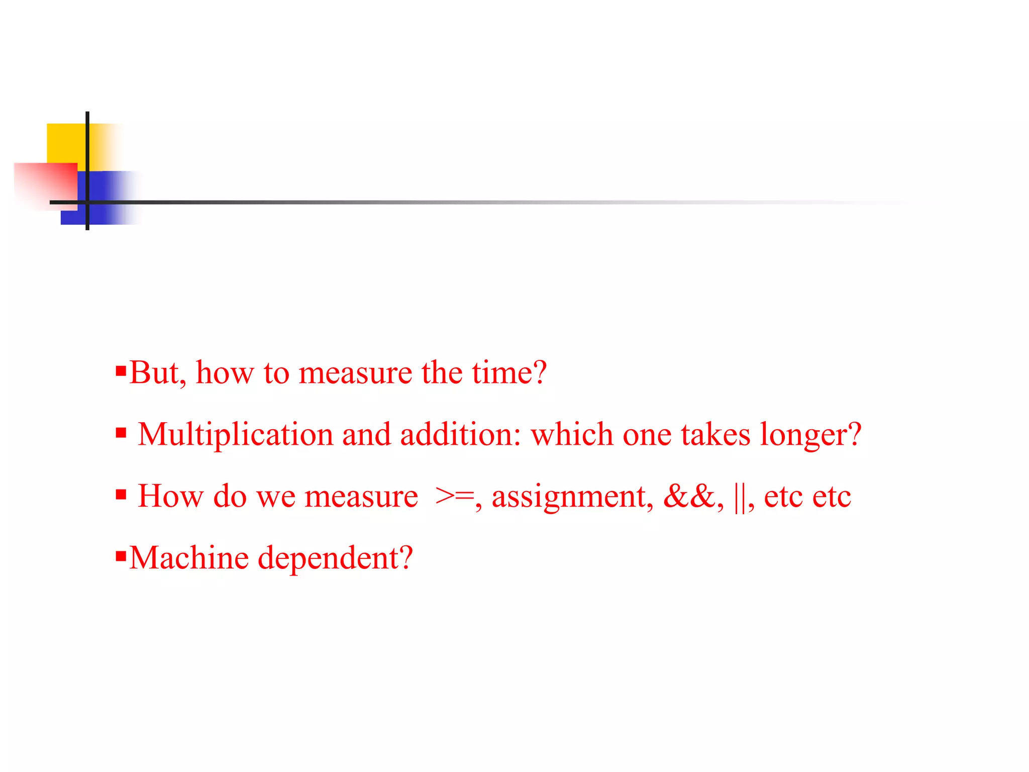 But, how to measure the time?
 Multiplication and addition: which one takes longer?
 How do we measure >=, assignment, &&, ||, etc etc
Machine dependent?
 