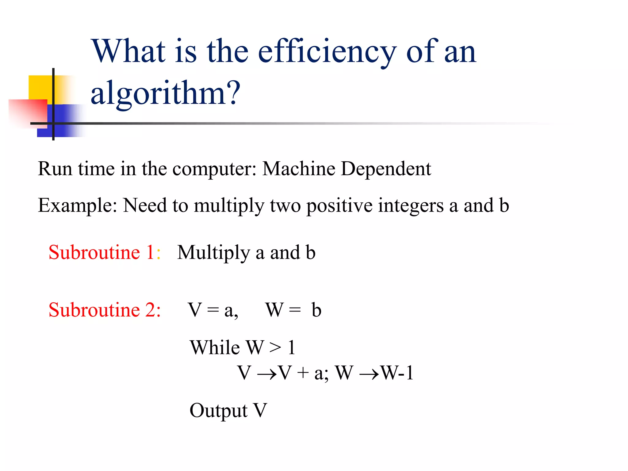 What is the efficiency of an
algorithm?
Run time in the computer: Machine Dependent
Example: Need to multiply two positive integers a and b
Subroutine 1: Multiply a and b
Subroutine 2: V = a, W = b
While W > 1
V V + a; W W-1
Output V
 