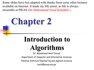 Chapter 2
Introduction to
Algorithms
Dr. Muhammad Hanif Durad
Department of Computer and Information Sciences
Pakistan Institute Engineering and Applied Sciences
hanif@pieas.edu.pk
Some slides have bee adapted with thanks from some other lectures
available on Internet. It made my life easier, as life is always
miserable at PIEAS (Sir Muhammad Yusaf Kakakhil )
 