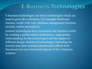 E-business technologies are those technologies which are
used to grow the e-business. For example Hardware,
internet, world wide web, database management-business
security, online payment etc.
Internet technologies have reconstruct the business world
by creating a global online marketplace. Appropriate
understanding for the technologies and the impact of
different design choices of technologies (including the
Internet and open systems) dramatically affects both
functional and non-functional aspects of the e-business
solution.
 