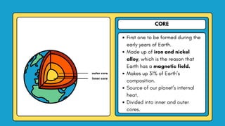 CORE
First one to be formed during the
early years of Earth.
Made up of iron and nickel
alloy, which is the reason that
Earth has a magnetic field.
Makes up 31% of Earth’s
composition.
Source of our planet’s internal
heat.
Divided into inner and outer
cores.
outer core
inner core
 