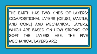 THE EARTH HAS TWO KINDS OF LAYERS:
COMPOSITIONAL LAYERS (CRUST, MANTLE,
AND CORE) AND MECHANICAL LAYERS,
WHICH ARE BASED ON HOW STRONG OR
SOFT THE LAYERS ARE. THE FIVE
MECHANICAL LAYERS ARE:
 