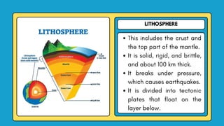 LITHOSPHERE
This includes the crust and
the top part of the mantle.
It is solid, rigid, and brittle,
and about 100 km thick.
It breaks under pressure,
which causes earthquakes.
It is divided into tectonic
plates that float on the
layer below.
 