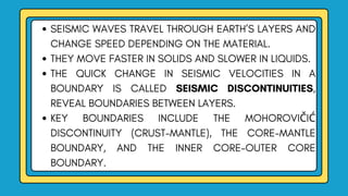 SEISMIC WAVES TRAVEL THROUGH EARTH’S LAYERS AND
CHANGE SPEED DEPENDING ON THE MATERIAL.
THEY MOVE FASTER IN SOLIDS AND SLOWER IN LIQUIDS.
THE QUICK CHANGE IN SEISMIC VELOCITIES IN A
BOUNDARY IS CALLED SEISMIC DISCONTINUITIES,
REVEAL BOUNDARIES BETWEEN LAYERS.
KEY BOUNDARIES INCLUDE THE MOHOROVIČIĆ
DISCONTINUITY (CRUST-MANTLE), THE CORE-MANTLE
BOUNDARY, AND THE INNER CORE-OUTER CORE
BOUNDARY.
 