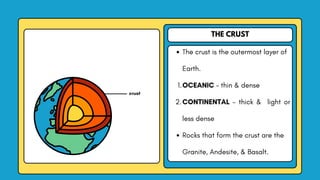 THE CRUST
The crust is the outermost layer of
Earth.
1.OCEANIC - thin & dense
2.CONTINENTAL - thick & light or
less dense
Rocks that form the crust are the
Granite, Andesite, & Basalt.
crust
 