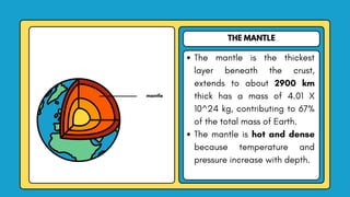 THE MANTLE
The mantle is the thickest
layer beneath the crust,
extends to about 2900 km
thick has a mass of 4.01 X
10^24 kg, contributing to 67%
of the total mass of Earth.
The mantle is hot and dense
because temperature and
pressure increase with depth.
mantle
 