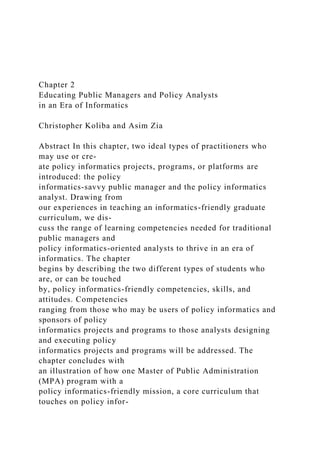 Chapter 2
Educating Public Managers and Policy Analysts
in an Era of Informatics
Christopher Koliba and Asim Zia
Abstract In this chapter, two ideal types of practitioners who
may use or cre-
ate policy informatics projects, programs, or platforms are
introduced: the policy
informatics-savvy public manager and the policy informatics
analyst. Drawing from
our experiences in teaching an informatics-friendly graduate
curriculum, we dis-
cuss the range of learning competencies needed for traditional
public managers and
policy informatics-oriented analysts to thrive in an era of
informatics. The chapter
begins by describing the two different types of students who
are, or can be touched
by, policy informatics-friendly competencies, skills, and
attitudes. Competencies
ranging from those who may be users of policy informatics and
sponsors of policy
informatics projects and programs to those analysts designing
and executing policy
informatics projects and programs will be addressed. The
chapter concludes with
an illustration of how one Master of Public Administration
(MPA) program with a
policy informatics-friendly mission, a core curriculum that
touches on policy infor-
 