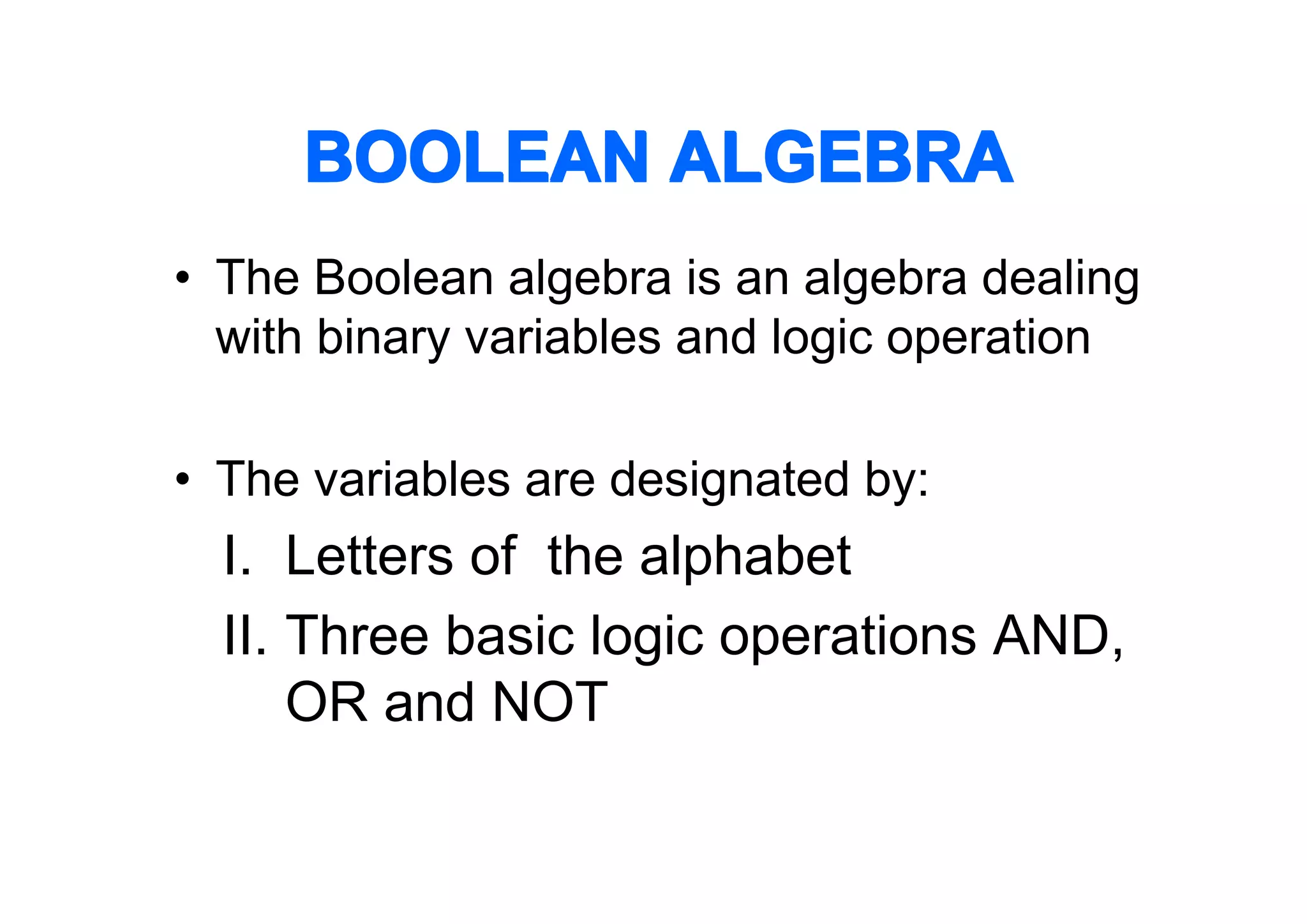 BOOLEAN ALGEBRA
• The Boolean algebra is an algebra dealing
with binary variables and logic operation
• The variables are designated by:

I. Letters of the alphabet
II. Three basic logic operations AND,
OR and NOT

 