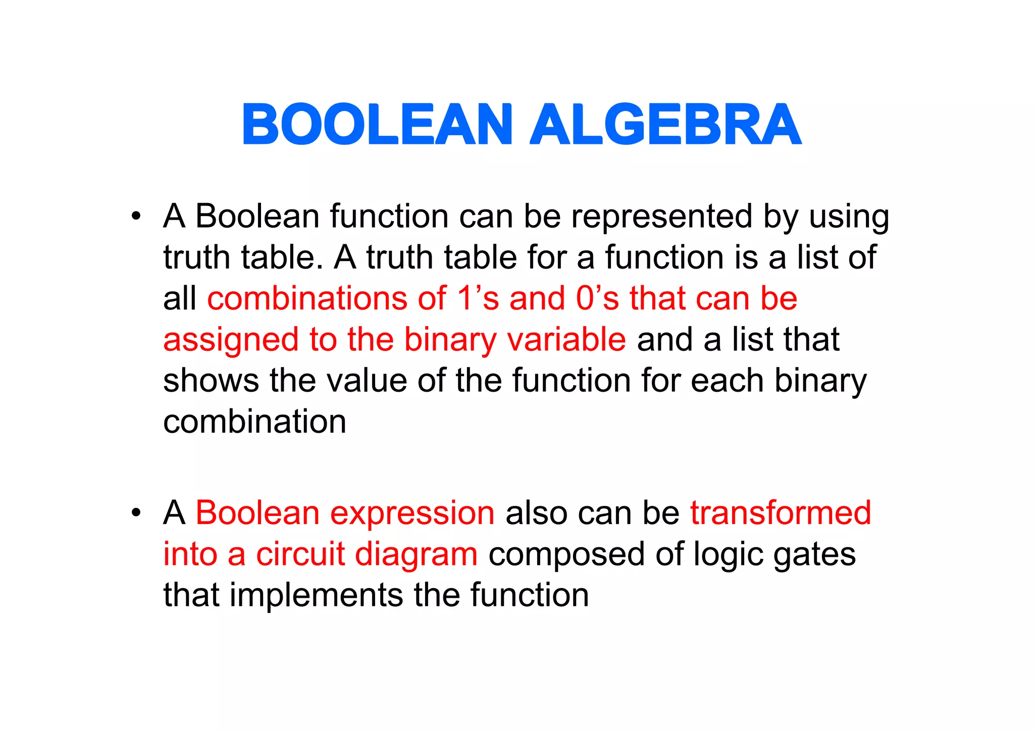BOOLEAN ALGEBRA
• A Boolean function can be represented by using
truth table. A truth table for a function is a list of
all combinations of 1’s and 0’s that can be
assigned to the binary variable and a list that
shows the value of the function for each binary
combination
• A Boolean expression also can be transformed
into a circuit diagram composed of logic gates
that implements the function

 
