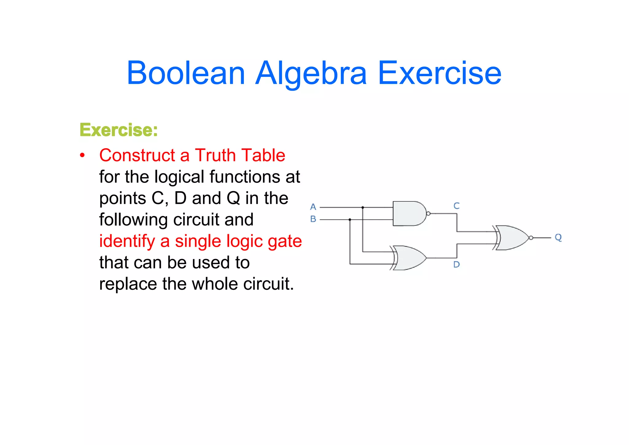 Boolean Algebra Exercise
Exercise:
• Construct a Truth Table
for the logical functions at
points C, D and Q in the
following circuit and
identify a single logic gate
that can be used to
replace the whole circuit.

 