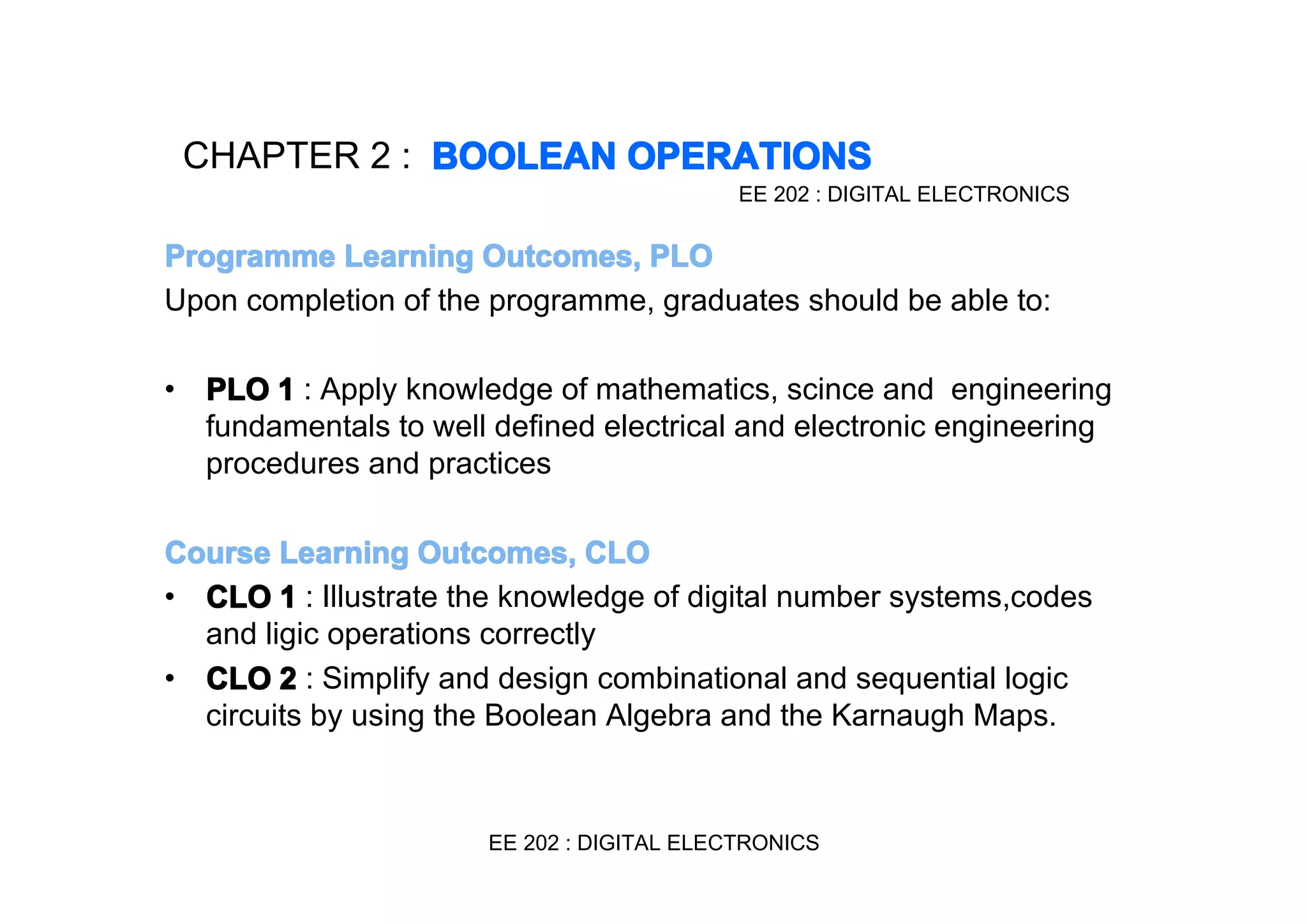 CHAPTER 2 : BOOLEAN OPERATIONS
EE 202 : DIGITAL ELECTRONICS

Programme Learning Outcomes, PLO
Upon completion of the programme, graduates should be able to:
•

PLO 1 : Apply knowledge of mathematics, scince and engineering
fundamentals to well defined electrical and electronic engineering
procedures and practices

Course Learning Outcomes, CLO
• CLO 1 : Illustrate the knowledge of digital number systems,codes
and ligic operations correctly
• CLO 2 : Simplify and design combinational and sequential logic
circuits by using the Boolean Algebra and the Karnaugh Maps.

EE 202 : DIGITAL ELECTRONICS

 