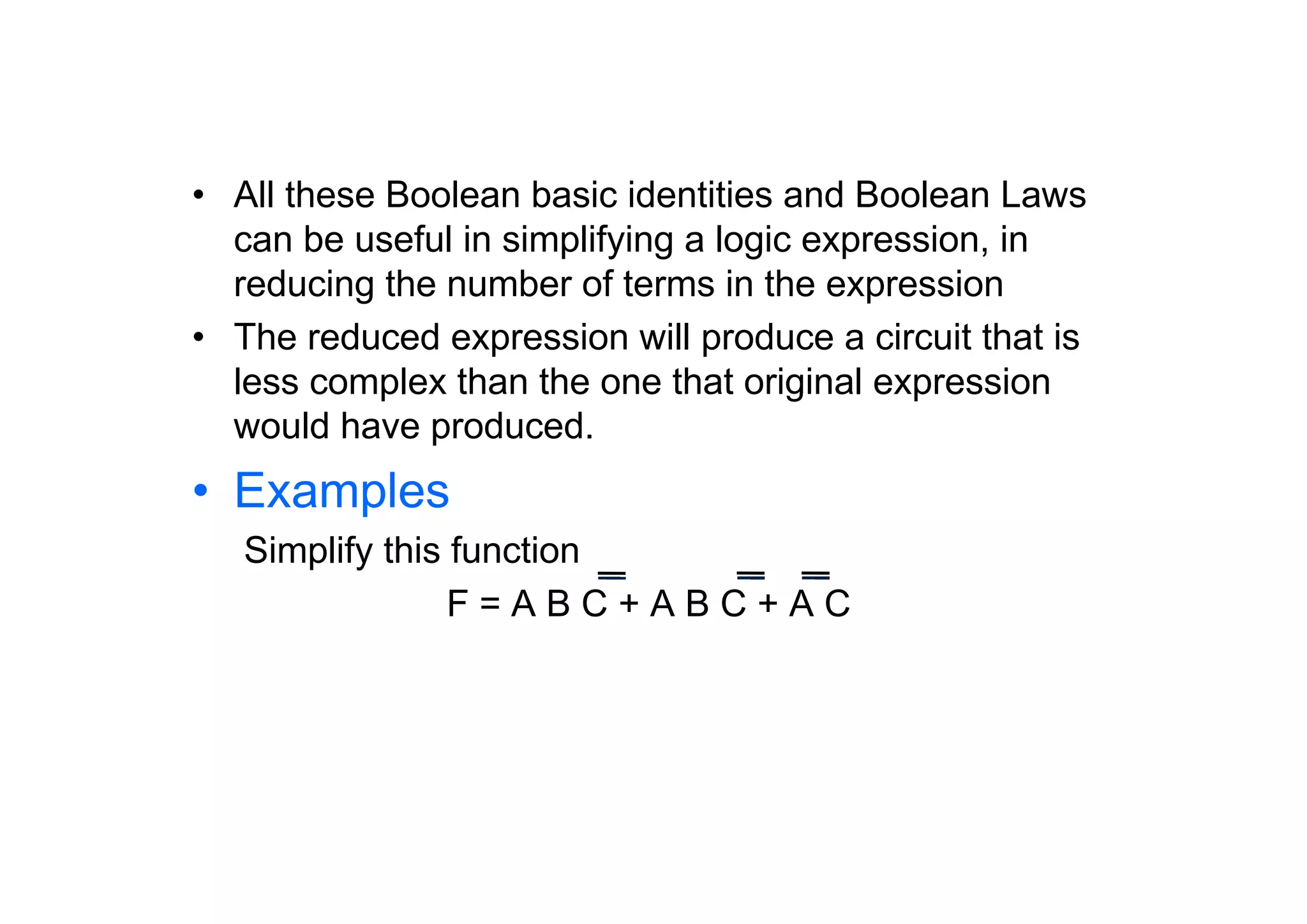 • All these Boolean basic identities and Boolean Laws
can be useful in simplifying a logic expression, in
reducing the number of terms in the expression
• The reduced expression will produce a circuit that is
less complex than the one that original expression
would have produced.

• Examples
Simplify this function
F=ABC+ABC+AC

 