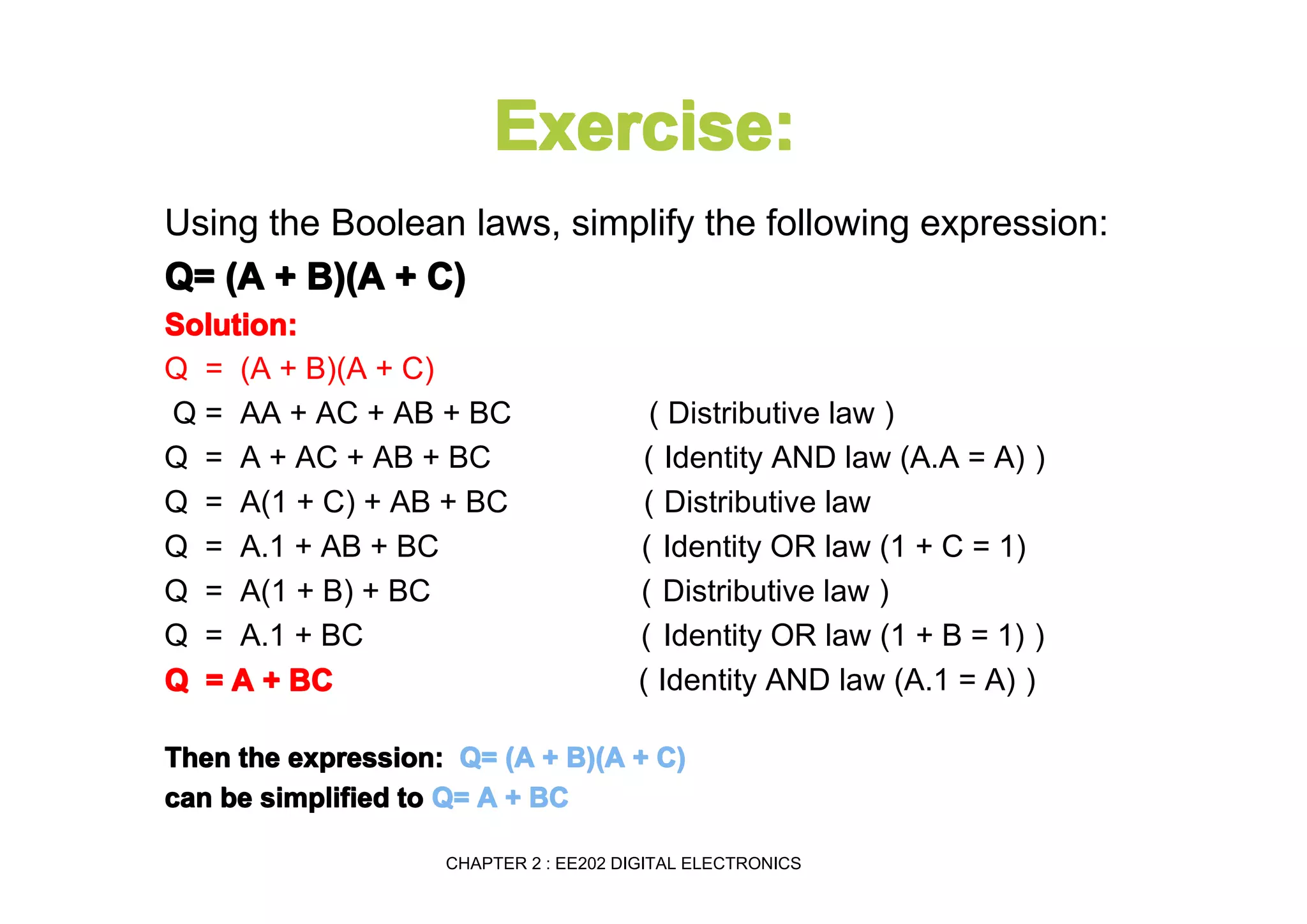 Exercise:
Using the Boolean laws, simplify the following expression:
Q= (A + B)(A + C)
Solution:
Q = (A + B)(A + C)
Q = AA + AC + AB + BC
Q = A + AC + AB + BC
Q = A(1 + C) + AB + BC
Q = A.1 + AB + BC
Q = A(1 + B) + BC
Q = A.1 + BC
Q = A + BC

( Distributive law )
( Identity AND law (A.A = A) )
( Distributive law
( Identity OR law (1 + C = 1)
( Distributive law )
( Identity OR law (1 + B = 1) )
( Identity AND law (A.1 = A) )

Then the expression: Q= (A + B)(A + C)
can be simplified to Q= A + BC
CHAPTER 2 : EE202 DIGITAL ELECTRONICS

 