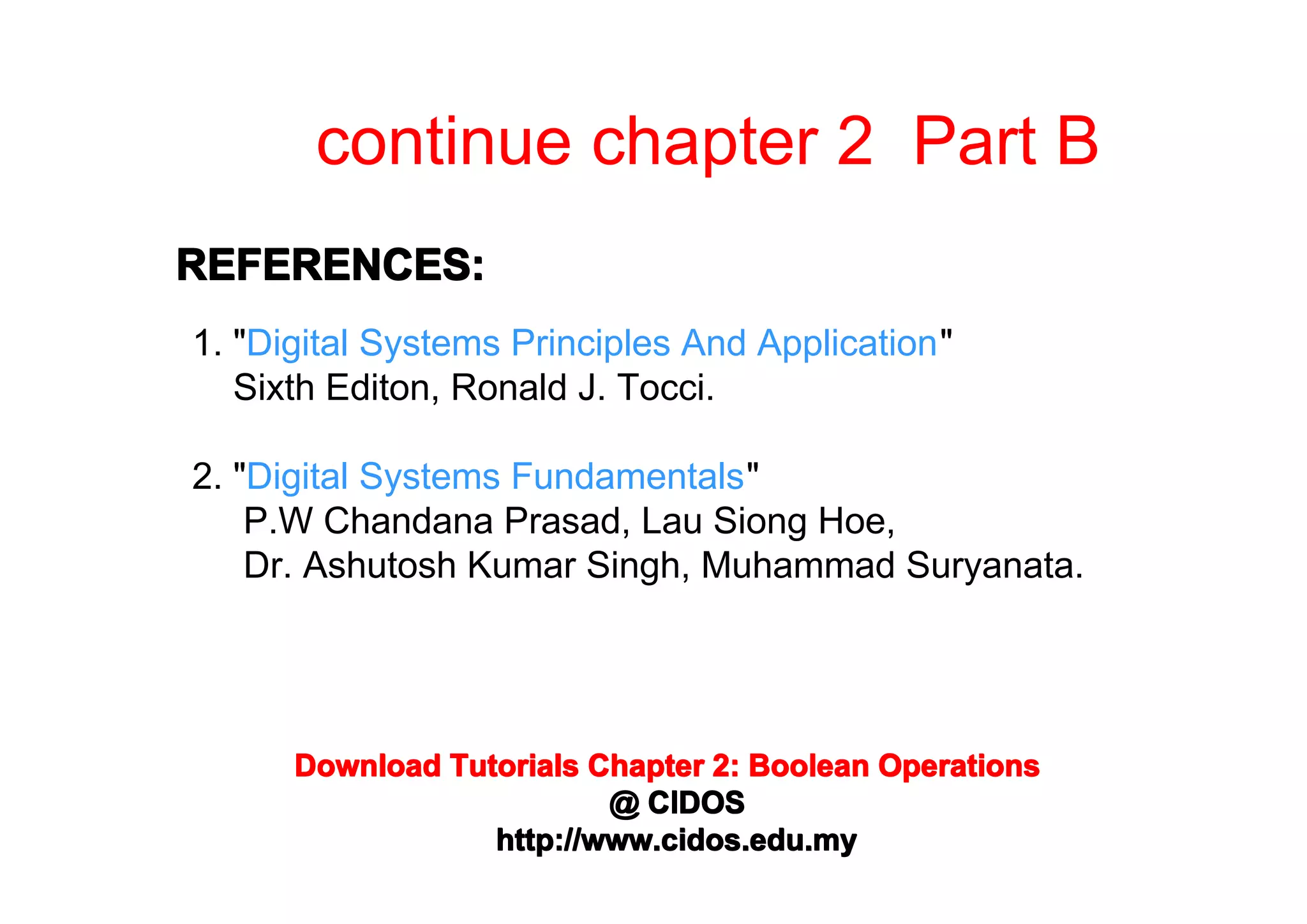 continue chapter 2 Part B
REFERENCES:
1. "Digital Systems Principles And Application"
Sixth Editon, Ronald J. Tocci.
2. "Digital Systems Fundamentals"
P.W Chandana Prasad, Lau Siong Hoe,
Dr. Ashutosh Kumar Singh, Muhammad Suryanata.

Download Tutorials Chapter 2: Boolean Operations
@ CIDOS
http://www.cidos.edu.my

 