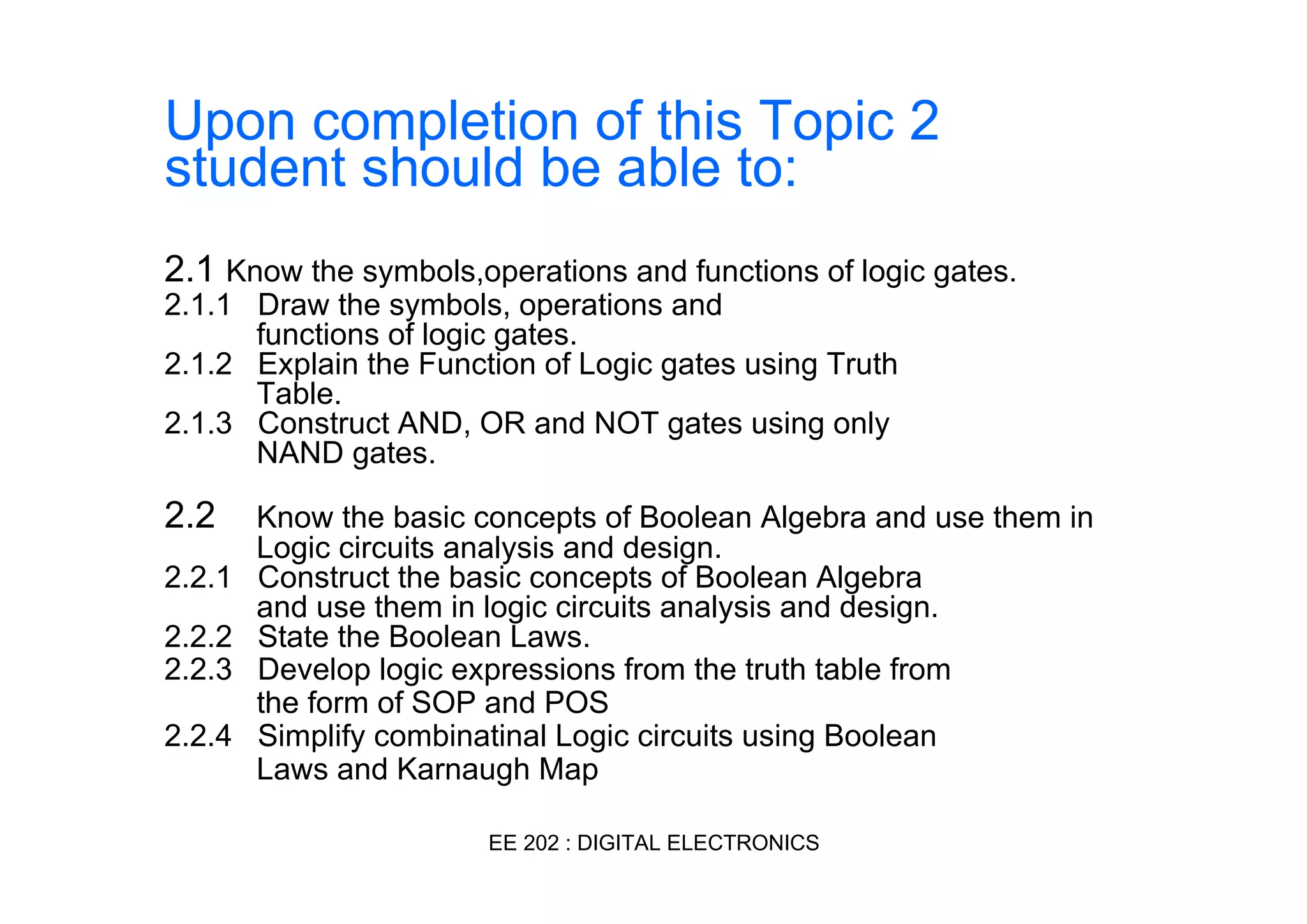 Upon completion of this Topic 2
student should be able to:
2.1 Know the symbols,operations and functions of logic gates.
2.1.1 Draw the symbols, operations and
functions of logic gates.
2.1.2 Explain the Function of Logic gates using Truth
Table.
2.1.3 Construct AND, OR and NOT gates using only
NAND gates.

2.2
2.2.1
2.2.2
2.2.3
2.2.4

Know the basic concepts of Boolean Algebra and use them in
Logic circuits analysis and design.
Construct the basic concepts of Boolean Algebra
and use them in logic circuits analysis and design.
State the Boolean Laws.
Develop logic expressions from the truth table from
the form of SOP and POS
Simplify combinatinal Logic circuits using Boolean
Laws and Karnaugh Map
EE 202 : DIGITAL ELECTRONICS

 