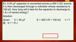 Ex. A 50 μF capacitor is connected across a 400 V DC source.
It is then discharged through a voltmeter whose resistance is
100 kΩ. How long will it take for the capacitor to discharge to
1.8 J of stored energy?
Solution:
Given: C = 50 μF E = 400 VR = 100 kΩ t = ?
@ w = 1.8 J
 