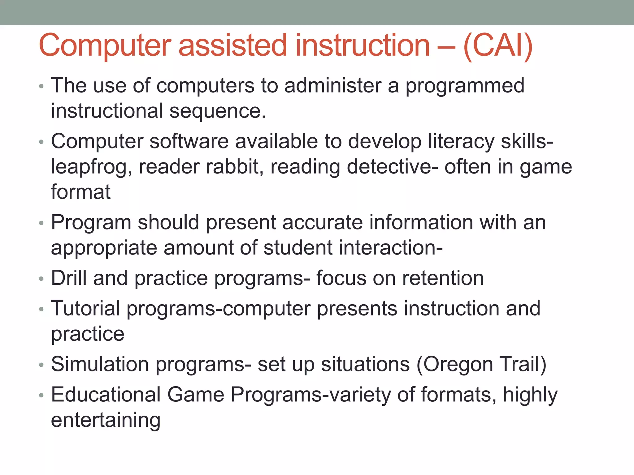 Computer assisted instruction – (CAI)
• The use of computers to administer a programmed
    instructional sequence.
•   Computer software available to develop literacy skills-
    leapfrog, reader rabbit, reading detective- often in game
    format
•   Program should present accurate information with an
    appropriate amount of student interaction-
•   Drill and practice programs- focus on retention
•   Tutorial programs-computer presents instruction and
    practice
•   Simulation programs- set up situations (Oregon Trail)
•   Educational Game Programs-variety of formats, highly
    entertaining
 