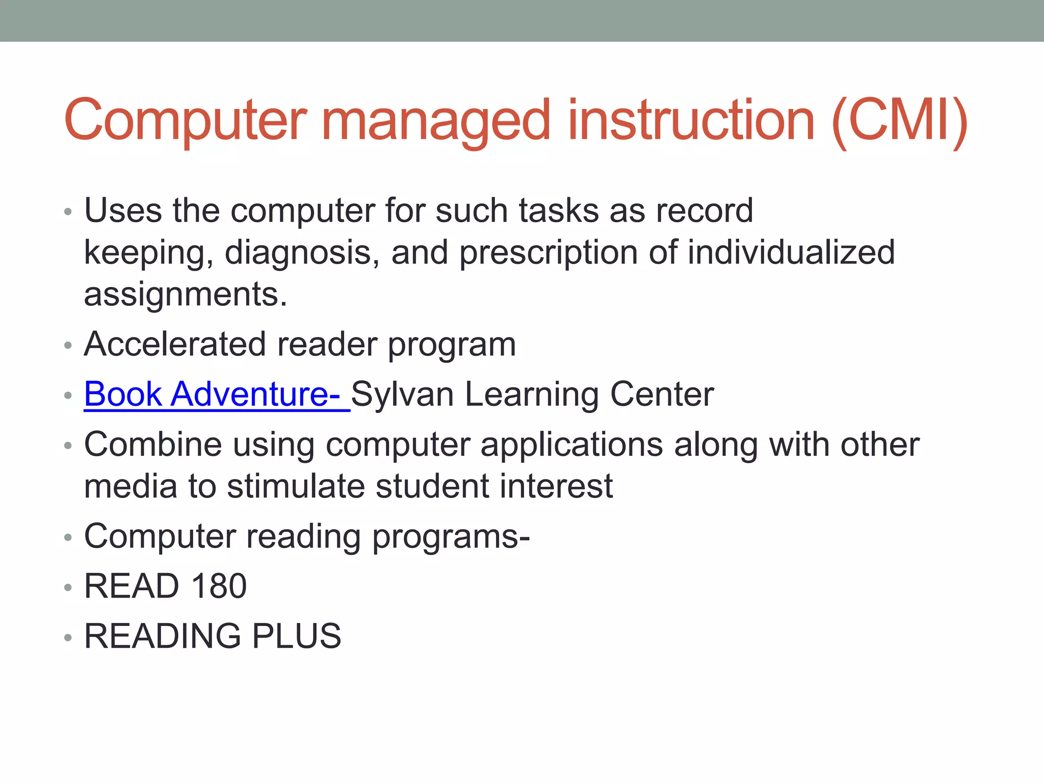 Computer managed instruction (CMI)
• Uses the computer for such tasks as record
    keeping, diagnosis, and prescription of individualized
    assignments.
•   Accelerated reader program
•   Book Adventure- Sylvan Learning Center
•   Combine using computer applications along with other
    media to stimulate student interest
•   Computer reading programs-
•   READ 180
•   READING PLUS
 