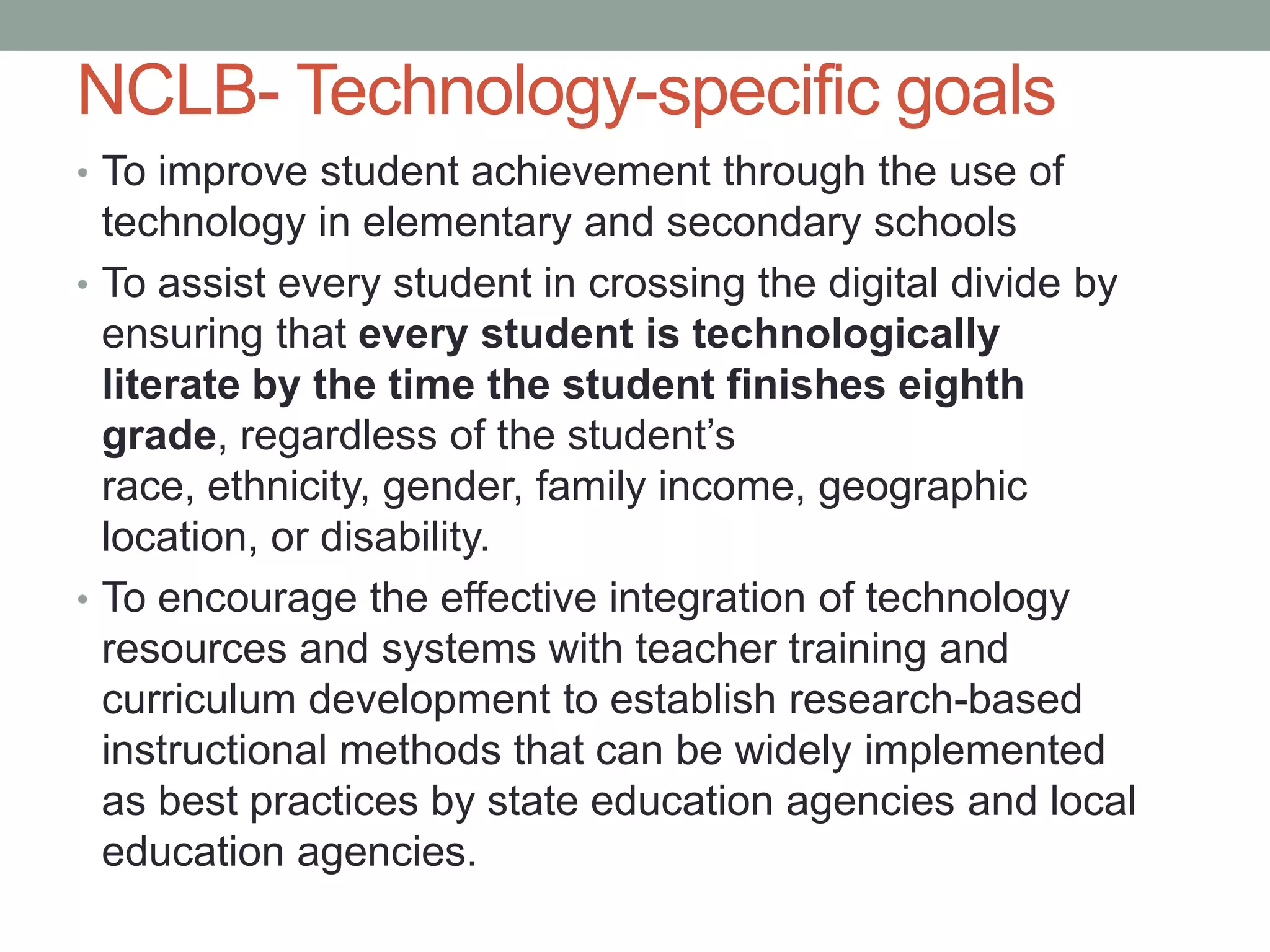 NCLB- Technology-specific goals
• To improve student achievement through the use of
  technology in elementary and secondary schools
• To assist every student in crossing the digital divide by
  ensuring that every student is technologically
  literate by the time the student finishes eighth
  grade, regardless of the student’s
  race, ethnicity, gender, family income, geographic
  location, or disability.
• To encourage the effective integration of technology
  resources and systems with teacher training and
  curriculum development to establish research-based
  instructional methods that can be widely implemented
  as best practices by state education agencies and local
  education agencies.
 