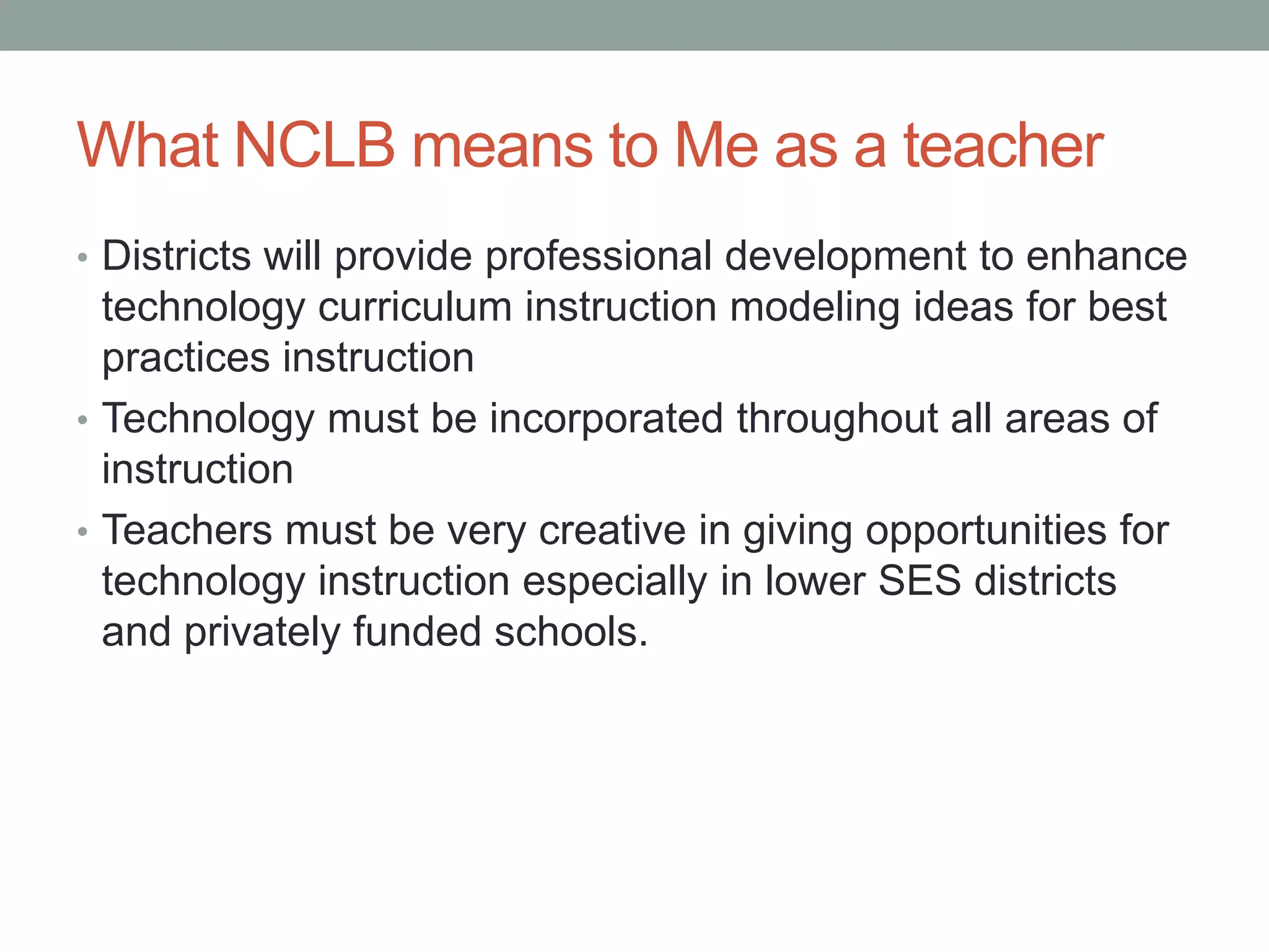 What NCLB means to Me as a teacher
• Districts will provide professional development to enhance
  technology curriculum instruction modeling ideas for best
  practices instruction
• Technology must be incorporated throughout all areas of
  instruction
• Teachers must be very creative in giving opportunities for
  technology instruction especially in lower SES districts
  and privately funded schools.
 