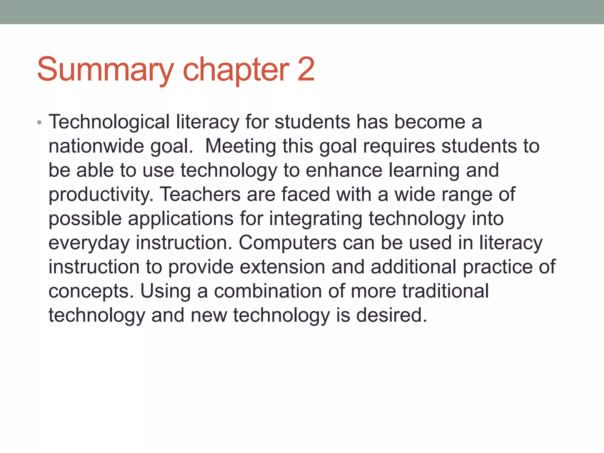 Summary chapter 2
• Technological literacy for students has become a
 nationwide goal. Meeting this goal requires students to
 be able to use technology to enhance learning and
 productivity. Teachers are faced with a wide range of
 possible applications for integrating technology into
 everyday instruction. Computers can be used in literacy
 instruction to provide extension and additional practice of
 concepts. Using a combination of more traditional
 technology and new technology is desired.
 