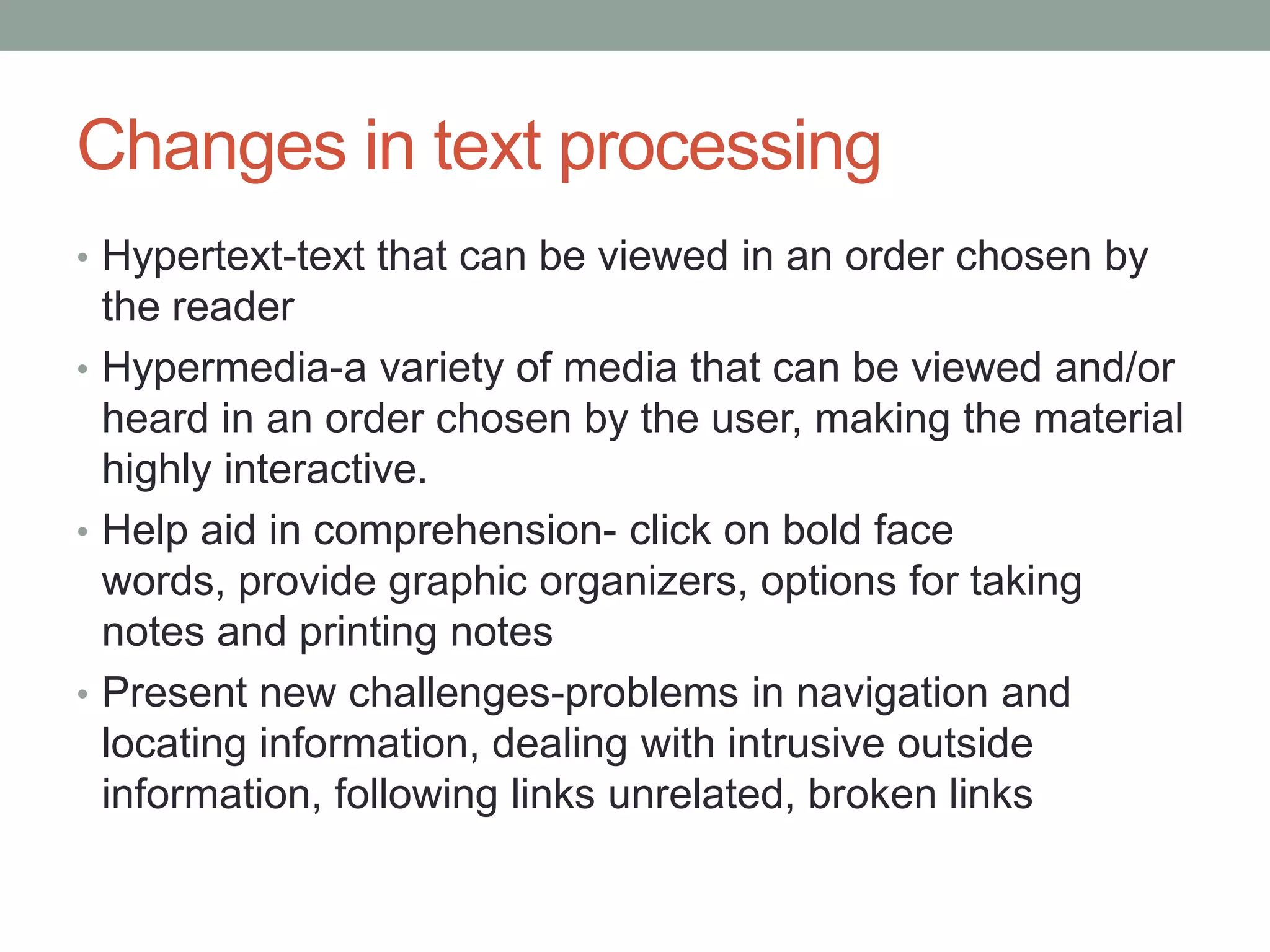 Changes in text processing
• Hypertext-text that can be viewed in an order chosen by
  the reader
• Hypermedia-a variety of media that can be viewed and/or
  heard in an order chosen by the user, making the material
  highly interactive.
• Help aid in comprehension- click on bold face
  words, provide graphic organizers, options for taking
  notes and printing notes
• Present new challenges-problems in navigation and
  locating information, dealing with intrusive outside
  information, following links unrelated, broken links
 