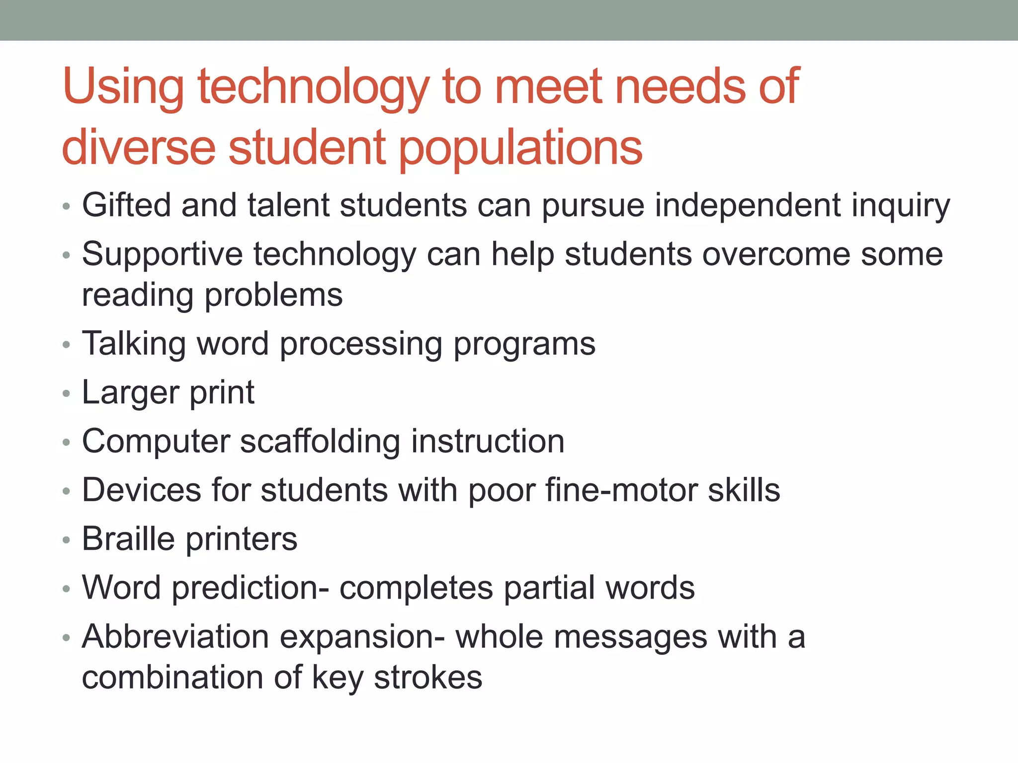 Using technology to meet needs of
diverse student populations
• Gifted and talent students can pursue independent inquiry
• Supportive technology can help students overcome some
    reading problems
•   Talking word processing programs
•   Larger print
•   Computer scaffolding instruction
•   Devices for students with poor fine-motor skills
•   Braille printers
•   Word prediction- completes partial words
•   Abbreviation expansion- whole messages with a
    combination of key strokes
 