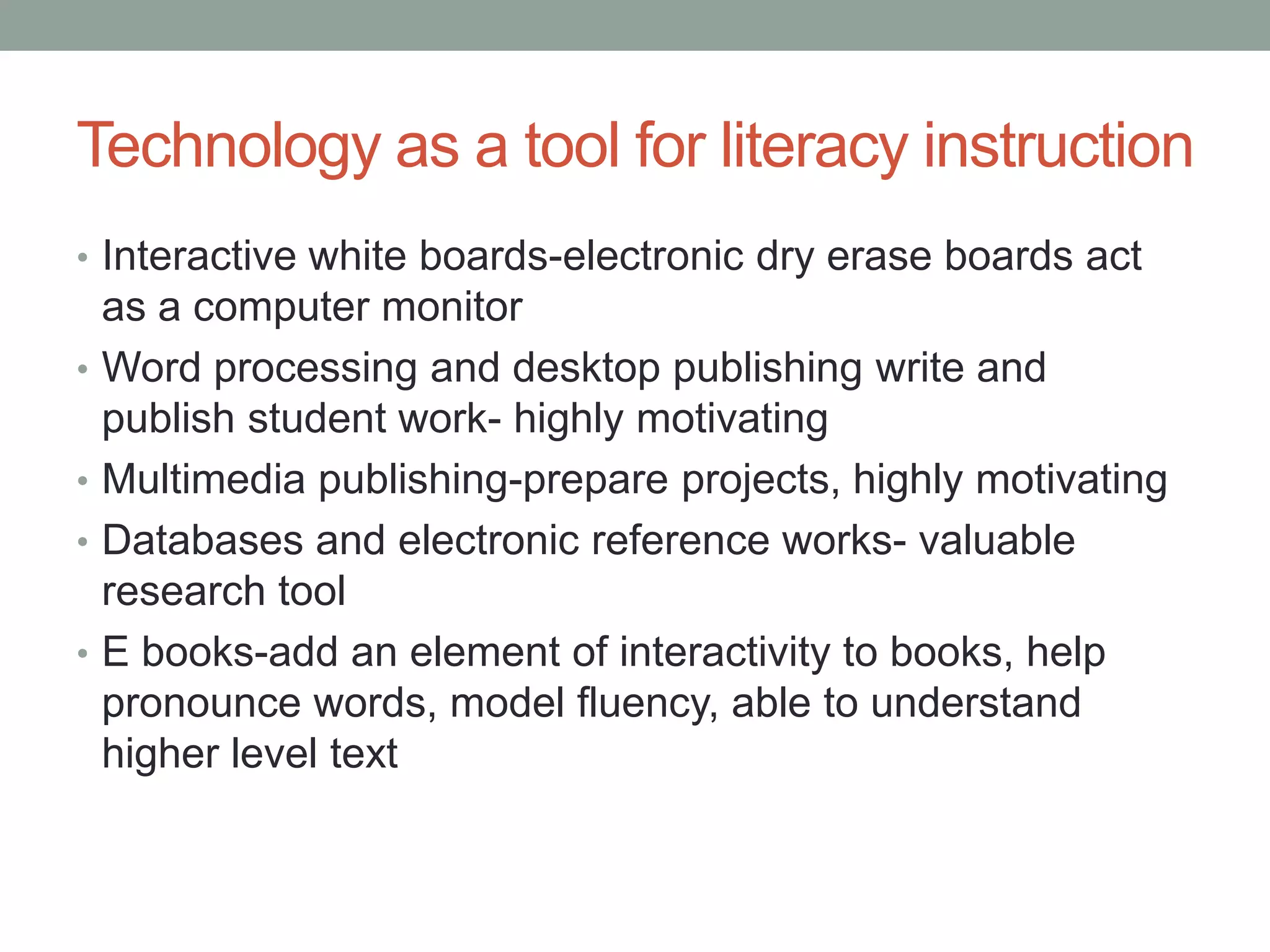Technology as a tool for literacy instruction
• Interactive white boards-electronic dry erase boards act
    as a computer monitor
•   Word processing and desktop publishing write and
    publish student work- highly motivating
•   Multimedia publishing-prepare projects, highly motivating
•   Databases and electronic reference works- valuable
    research tool
•   E books-add an element of interactivity to books, help
    pronounce words, model fluency, able to understand
    higher level text
 