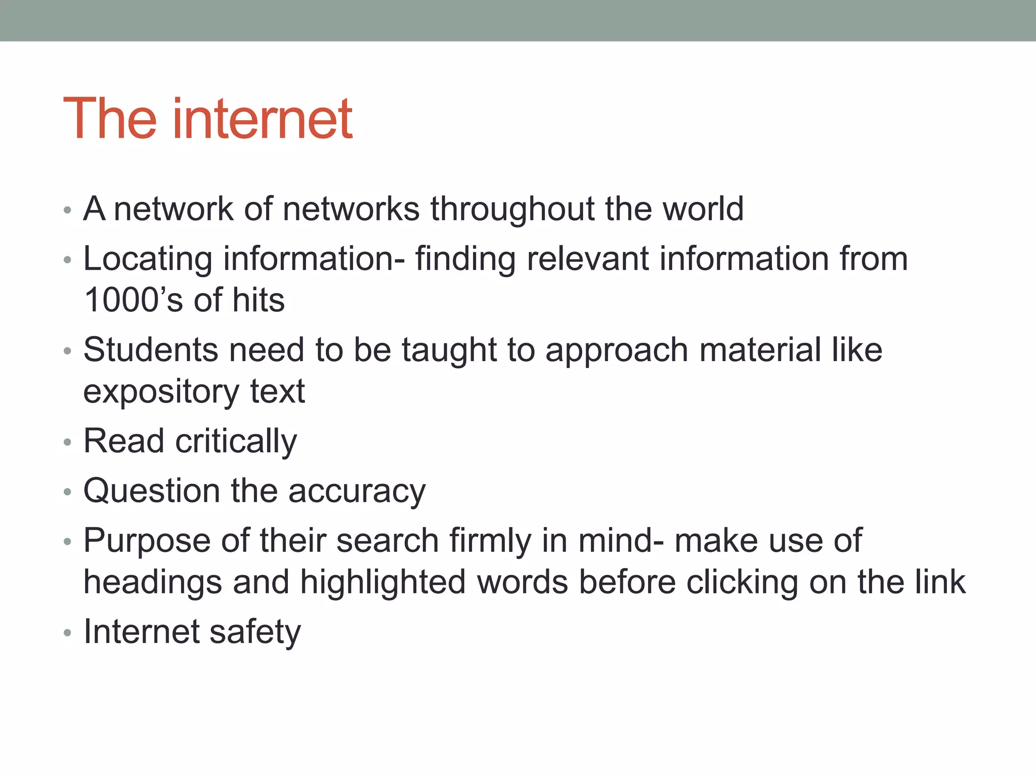 The internet
• A network of networks throughout the world
• Locating information- finding relevant information from
    1000’s of hits
•   Students need to be taught to approach material like
    expository text
•   Read critically
•   Question the accuracy
•   Purpose of their search firmly in mind- make use of
    headings and highlighted words before clicking on the link
•   Internet safety
 