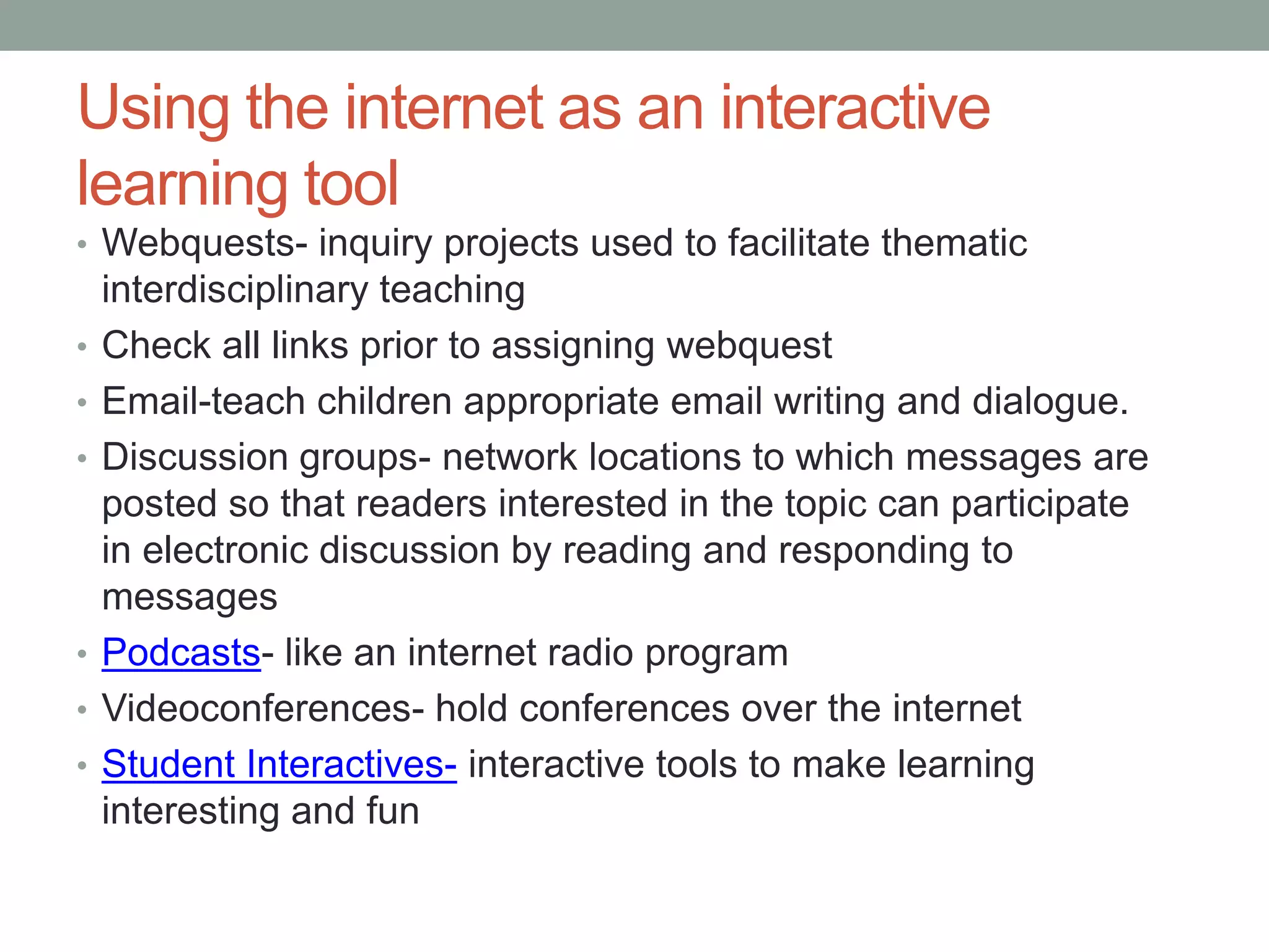 Using the internet as an interactive
learning tool
• Webquests- inquiry projects used to facilitate thematic
    interdisciplinary teaching
•   Check all links prior to assigning webquest
•   Email-teach children appropriate email writing and dialogue.
•   Discussion groups- network locations to which messages are
    posted so that readers interested in the topic can participate
    in electronic discussion by reading and responding to
    messages
•   Podcasts- like an internet radio program
•   Videoconferences- hold conferences over the internet
•   Student Interactives- interactive tools to make learning
    interesting and fun
 