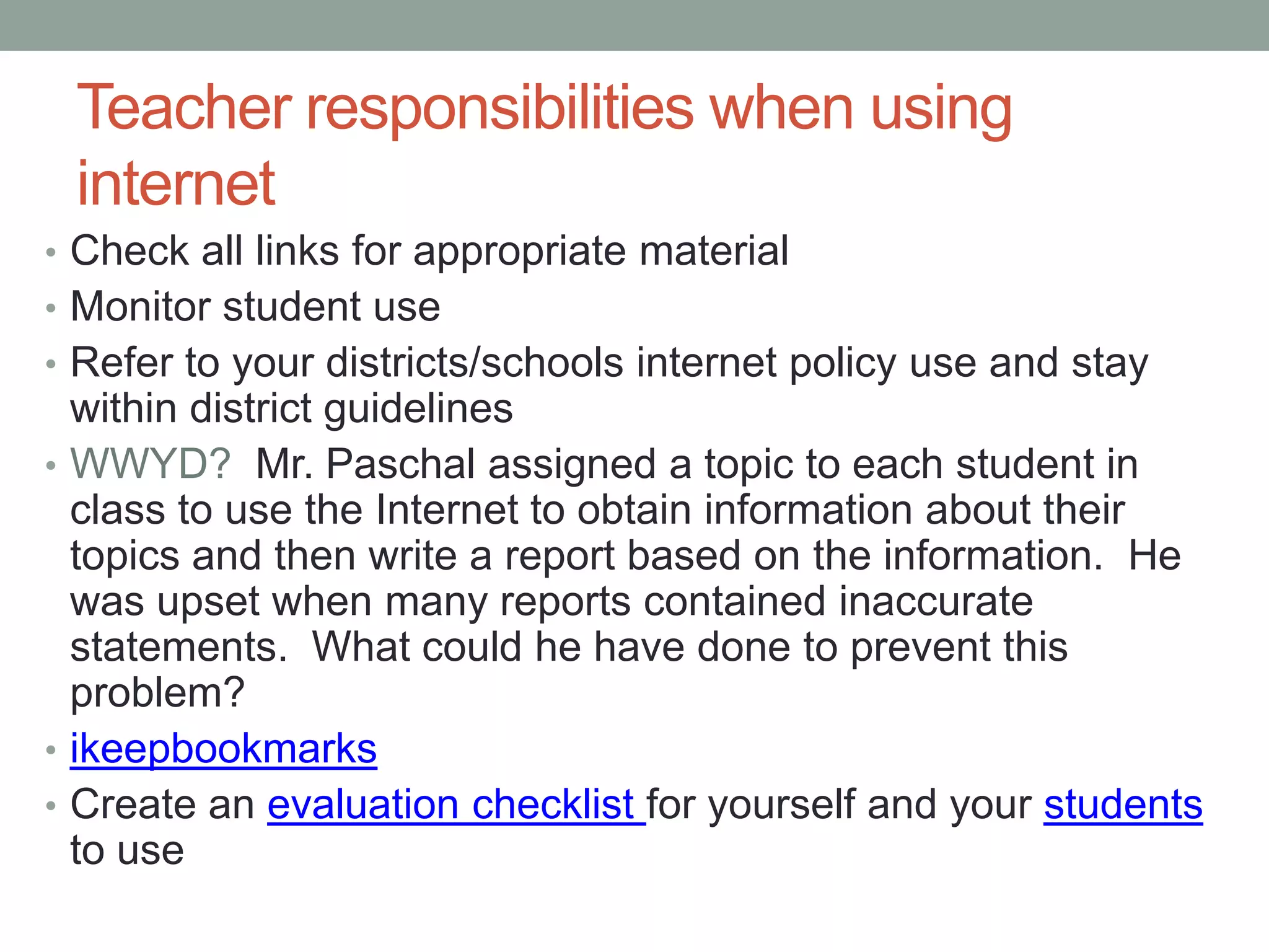 Teacher responsibilities when using
 internet
• Check all links for appropriate material
• Monitor student use
• Refer to your districts/schools internet policy use and stay
  within district guidelines
• WWYD? Mr. Paschal assigned a topic to each student in
  class to use the Internet to obtain information about their
  topics and then write a report based on the information. He
  was upset when many reports contained inaccurate
  statements. What could he have done to prevent this
  problem?
• ikeepbookmarks
• Create an evaluation checklist for yourself and your students
  to use
 