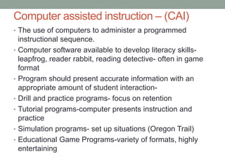 Computer assisted instruction – (CAI)
• The use of computers to administer a programmed
    instructional sequence.
•   Computer software available to develop literacy skills-
    leapfrog, reader rabbit, reading detective- often in game
    format
•   Program should present accurate information with an
    appropriate amount of student interaction-
•   Drill and practice programs- focus on retention
•   Tutorial programs-computer presents instruction and
    practice
•   Simulation programs- set up situations (Oregon Trail)
•   Educational Game Programs-variety of formats, highly
    entertaining
 
