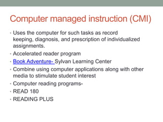 Computer managed instruction (CMI)
• Uses the computer for such tasks as record
    keeping, diagnosis, and prescription of individualized
    assignments.
•   Accelerated reader program
•   Book Adventure- Sylvan Learning Center
•   Combine using computer applications along with other
    media to stimulate student interest
•   Computer reading programs-
•   READ 180
•   READING PLUS
 