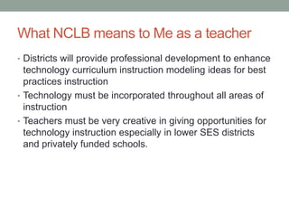What NCLB means to Me as a teacher
• Districts will provide professional development to enhance
  technology curriculum instruction modeling ideas for best
  practices instruction
• Technology must be incorporated throughout all areas of
  instruction
• Teachers must be very creative in giving opportunities for
  technology instruction especially in lower SES districts
  and privately funded schools.
 