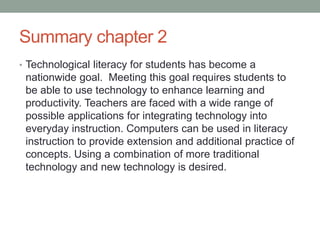 Summary chapter 2
• Technological literacy for students has become a
 nationwide goal. Meeting this goal requires students to
 be able to use technology to enhance learning and
 productivity. Teachers are faced with a wide range of
 possible applications for integrating technology into
 everyday instruction. Computers can be used in literacy
 instruction to provide extension and additional practice of
 concepts. Using a combination of more traditional
 technology and new technology is desired.
 