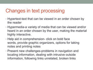 Changes in text processing
• Hypertext-text that can be viewed in an order chosen by
  the reader
• Hypermedia-a variety of media that can be viewed and/or
  heard in an order chosen by the user, making the material
  highly interactive.
• Help aid in comprehension- click on bold face
  words, provide graphic organizers, options for taking
  notes and printing notes
• Present new challenges-problems in navigation and
  locating information, dealing with intrusive outside
  information, following links unrelated, broken links
 