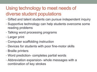 Using technology to meet needs of
diverse student populations
• Gifted and talent students can pursue independent inquiry
• Supportive technology can help students overcome some
    reading problems
•   Talking word processing programs
•   Larger print
•   Computer scaffolding instruction
•   Devices for students with poor fine-motor skills
•   Braille printers
•   Word prediction- completes partial words
•   Abbreviation expansion- whole messages with a
    combination of key strokes
 