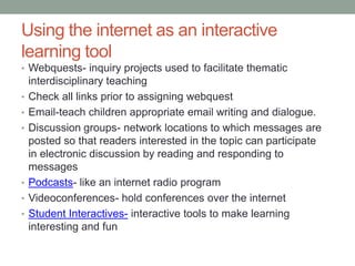 Using the internet as an interactive
learning tool
• Webquests- inquiry projects used to facilitate thematic
    interdisciplinary teaching
•   Check all links prior to assigning webquest
•   Email-teach children appropriate email writing and dialogue.
•   Discussion groups- network locations to which messages are
    posted so that readers interested in the topic can participate
    in electronic discussion by reading and responding to
    messages
•   Podcasts- like an internet radio program
•   Videoconferences- hold conferences over the internet
•   Student Interactives- interactive tools to make learning
    interesting and fun
 