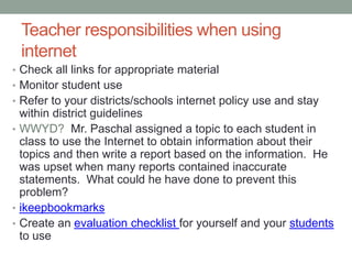Teacher responsibilities when using
 internet
• Check all links for appropriate material
• Monitor student use
• Refer to your districts/schools internet policy use and stay
  within district guidelines
• WWYD? Mr. Paschal assigned a topic to each student in
  class to use the Internet to obtain information about their
  topics and then write a report based on the information. He
  was upset when many reports contained inaccurate
  statements. What could he have done to prevent this
  problem?
• ikeepbookmarks
• Create an evaluation checklist for yourself and your students
  to use
 