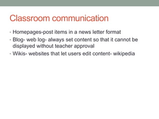 Classroom communication
• Homepages-post items in a news letter format
• Blog- web log- always set content so that it cannot be
  displayed without teacher approval
• Wikis- websites that let users edit content- wikipedia
 