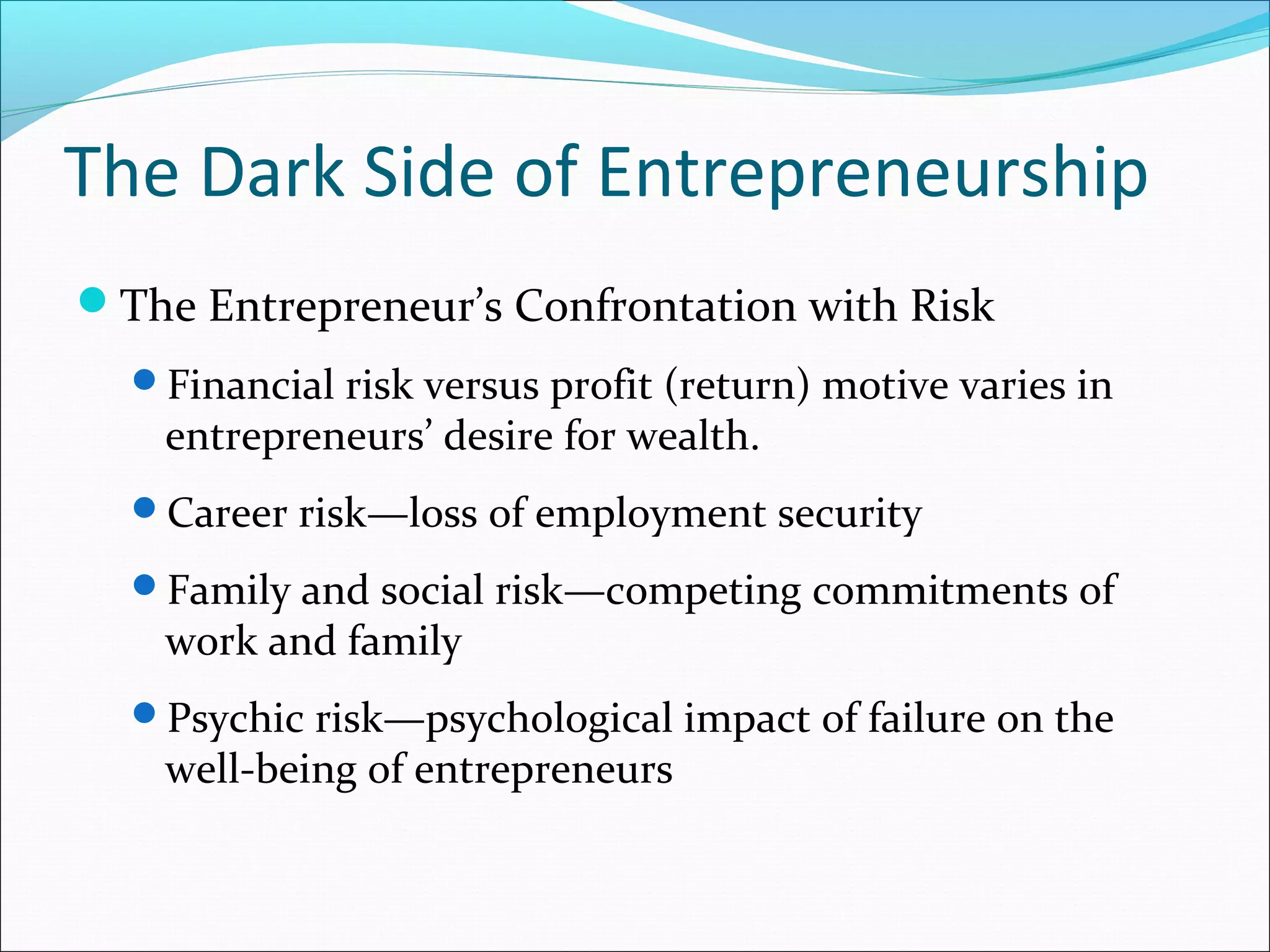 The Dark Side of Entrepreneurship
The Entrepreneur’s Confrontation with Risk
  Financial risk versus profit (return) motive varies in
    entrepreneurs’ desire for wealth.
  Career risk—loss of employment security

  Family and social risk—competing commitments of
    work and family
  Psychic risk—psychological impact of failure on the
    well-being of entrepreneurs
 